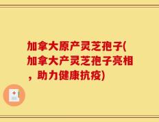 加拿大原产灵芝孢子(加拿大产灵芝孢子亮相，助力健康抗疫)