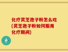 化疗灵芝孢子粉怎么吃(灵芝孢子粉如何服用化疗期间)