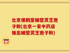 北京保鹤堂破壁灵芝孢子粉(北京一家中药店推出破壁灵芝孢子粉)