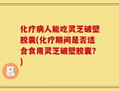 化疗病人能吃灵芝破壁胶囊(化疗期间是否适合食用灵芝破壁胶囊？)