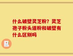 什么破壁灵芝粉？灵芝孢子粉头道粉和破壁有什么区别吗