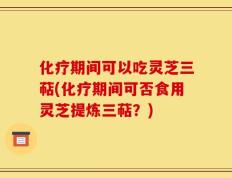 化疗期间可以吃灵芝三萜(化疗期间可否食用灵芝提炼三萜？)