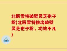 北医雪特破壁灵芝孢子粉(北医雪特推出破壁灵芝孢子粉，功效不凡)