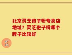 北京灵芝孢子粉专卖店地址？灵芝孢子粉哪个牌子比较好