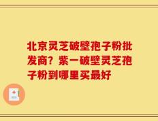 北京灵芝破壁孢子粉批发商？紫一破壁灵芝孢子粉到哪里买最好