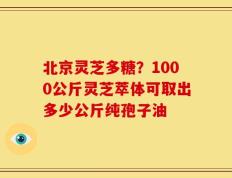 北京灵芝多糖？1000公斤灵芝萃体可取出多少公斤纯孢子油