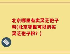 北京哪里有卖灵芝孢子粉(北京哪里可以购买灵芝孢子粉？)