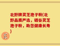 北野牌灵芝孢子粉(北野品质严选，硒谷灵芝孢子粉，助您健康长寿)