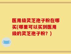 医用级灵芝孢子粉在哪买(哪里可以买到医用级的灵芝孢子粉？)