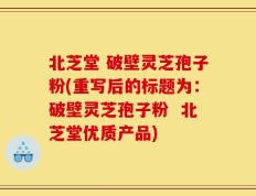 北芝堂 破壁灵芝孢子粉(重写后的标题为：破壁灵芝孢子粉  北芝堂优质产品)