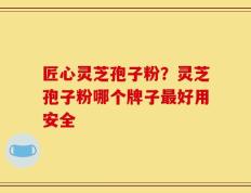 匠心灵芝孢子粉？灵芝孢子粉哪个牌子最好用安全