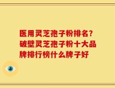 医用灵芝孢子粉排名？破壁灵芝孢子粉十大品牌排行榜什么牌子好
