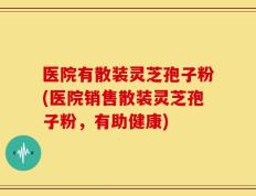 医院有散装灵芝孢子粉(医院销售散装灵芝孢子粉，有助健康)