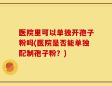 医院里可以单独开孢子粉吗(医院是否能单独配制孢子粉？)