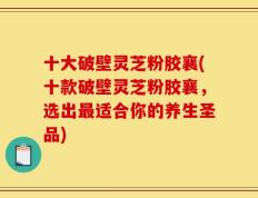十大破壁灵芝粉胶襄(十款破壁灵芝粉胶襄，选出最适合你的养生圣品)