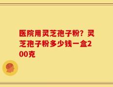 医院用灵芝孢子粉？灵芝孢子粉多少钱一盒200克