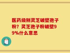 医药级别灵芝破壁孢子粉？灵芝孢子粉破壁99%什么意思