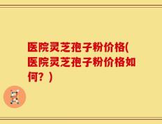 医院灵芝孢子粉价格(医院灵芝孢子粉价格如何？)