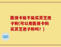 医保卡能不能买灵芝孢子粉(可以用医保卡购买灵芝孢子粉吗？)