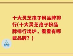 十大灵芝孢子粉品牌排行(十大灵芝孢子粉品牌排行出炉，看看有哪些品牌？)