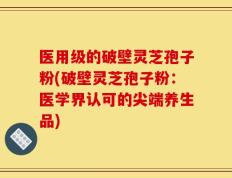 医用级的破壁灵芝孢子粉(破壁灵芝孢子粉：医学界认可的尖端养生品)