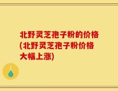 北野灵芝孢子粉的价格(北野灵芝孢子粉价格大幅上涨)