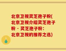 北京卫视灵芝孢子粉(北京卫视介绍灵芝孢子粉 - 灵芝孢子粉：北京卫视的推荐之选)