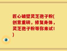 匠心破壁灵芝孢子粉(创意重磅，修复身体，灵芝孢子粉等你来试！)