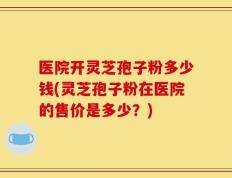 医院开灵芝孢子粉多少钱(灵芝孢子粉在医院的售价是多少？)