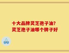 十大品牌灵芝孢子油？灵芝孢子油哪个牌子好