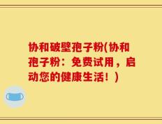 协和破壁孢子粉(协和孢子粉：免费试用，启动您的健康生活！)