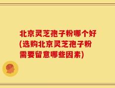 北京灵芝孢子粉哪个好(选购北京灵芝孢子粉需要留意哪些因素)