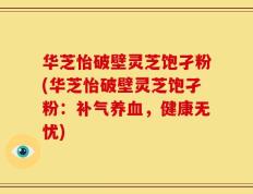 华芝怡破壁灵芝饱孑粉(华芝怡破壁灵芝饱孑粉：补气养血，健康无忧)