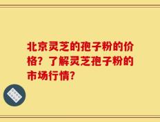北京灵芝的孢子粉的价格？了解灵芝孢子粉的市场行情？