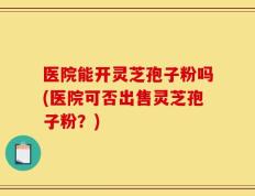 医院能开灵芝孢子粉吗(医院可否出售灵芝孢子粉？)