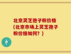 北京灵芝孢子粉价格 (北京市场上灵芝孢子粉价格如何？)