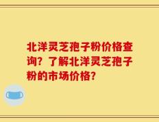 北洋灵芝孢子粉价格查询？了解北洋灵芝孢子粉的市场价格？