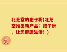 北芝堂的孢子粉(北芝堂推出新产品：孢子粉，让您健康生活！)