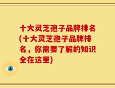 十大灵芝孢子品牌排名(十大灵芝孢子品牌排名，你需要了解的知识全在这里)