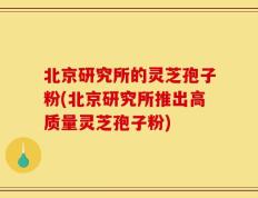 北京研究所的灵芝孢子粉(北京研究所推出高质量灵芝孢子粉)