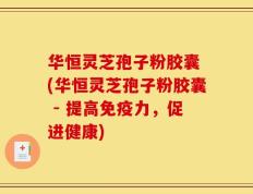 华恒灵芝孢子粉胶囊 (华恒灵芝孢子粉胶囊 - 提高免疫力，促进健康)