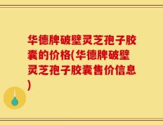 华德牌破壁灵芝孢子胶囊的价格(华德牌破壁灵芝孢子胶囊售价信息)