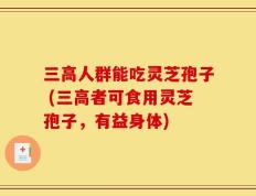 三高人群能吃灵芝孢子 (三高者可食用灵芝孢子，有益身体)