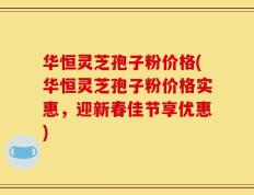 华恒灵芝孢子粉价格(华恒灵芝孢子粉价格实惠，迎新春佳节享优惠)