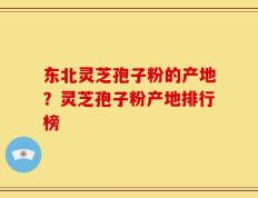 东北灵芝孢子粉的产地？灵芝孢子粉产地排行榜