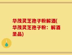 华茂灵芝孢子粉解酒(华茂灵芝孢子粉：解酒圣品)