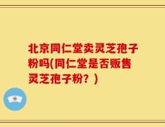 北京同仁堂卖灵芝孢子粉吗(同仁堂是否贩售灵芝孢子粉？)