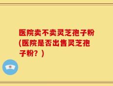 医院卖不卖灵芝孢子粉(医院是否出售灵芝孢子粉？)