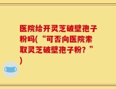 医院给开灵芝破壁孢子粉吗(“可否向医院索取灵芝破壁孢子粉？”)