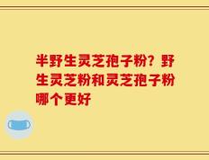 半野生灵芝孢子粉？野生灵芝粉和灵芝孢子粉哪个更好